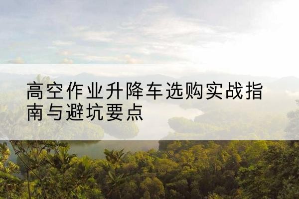 扶余升降车怎么选-高空作业升降车选购实战指南与避坑要点