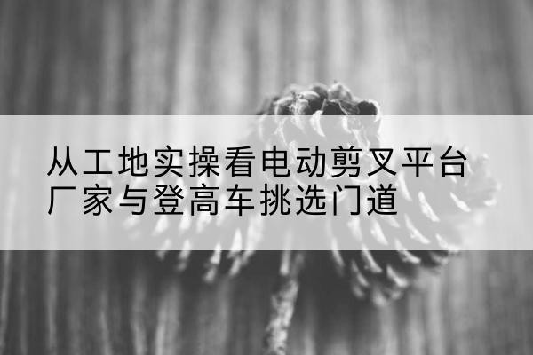 扶余电动剪叉升降平台厂家-从工地实操看电动剪叉平台厂家与登高车挑选门道