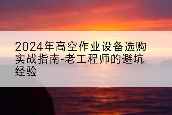 扶余高空作业升降机厂家推荐-2024年高空作业设备选购实战指南-老工程师的避坑经验