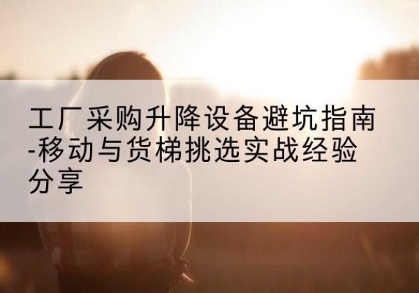 扶余移动式升降机怎么选-工厂采购升降设备避坑指南-移动与货梯挑选实战经验分享
