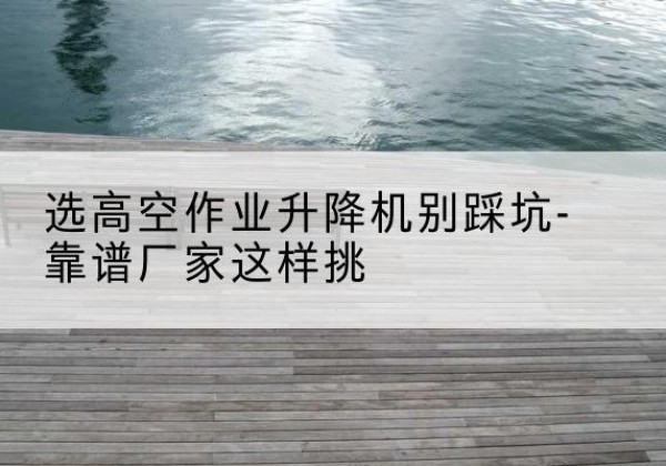 扶余剪叉式升降机厂家-选高空作业升降机别踩坑-靠谱厂家这样挑