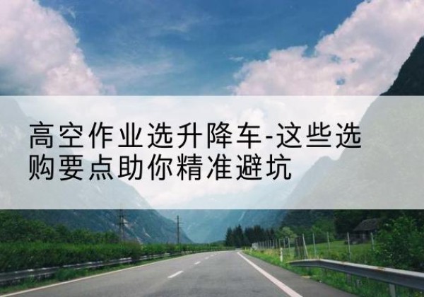 扶余升降车厂家-高空作业选升降车-这些选购要点助你*避坑