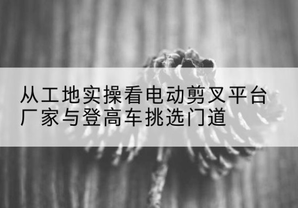 扶余电动剪叉升降平台厂家-从工地实操看电动剪叉平台厂家与登高车挑选门道