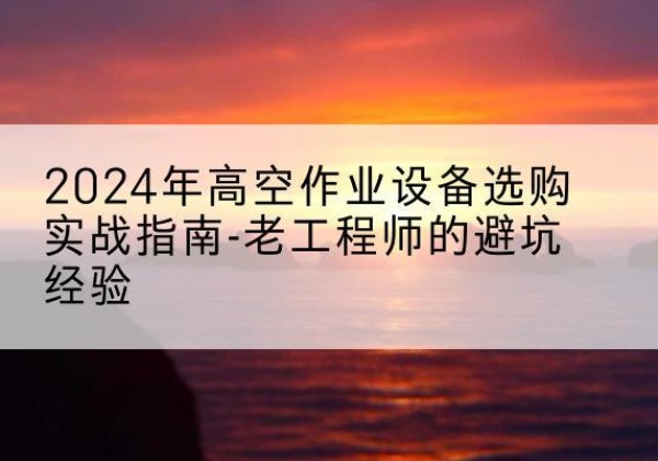 扶余高空作业升降机厂家推荐-2024年高空作业设备选购实战指南-老工程师的避坑经验